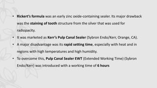 • Rickert’s formula was an early zinc oxide-containing sealer. Its major drawback
was the staining of tooth structure from the silver that was used for
radiopacity.
• It was marketed as Kerr’s Pulp Canal Sealer (Sybron Endo/Kerr, Orange, CA).
• A major disadvantage was its rapid setting time, especially with heat and in
regions with high temperatures and high humidity.
• To overcome this, Pulp Canal Sealer EWT (Extended Working Time) (Sybron
Endo/Kerr) was introduced with a working time of 6 hours
 