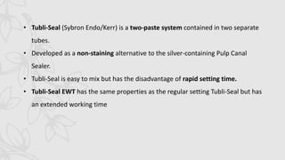 • Tubli-Seal (Sybron Endo/Kerr) is a two-paste system contained in two separate
tubes.
• Developed as a non-staining alternative to the silver-containing Pulp Canal
Sealer.
• Tubli-Seal is easy to mix but has the disadvantage of rapid setting time.
• Tubli-Seal EWT has the same properties as the regular setting Tubli-Seal but has
an extended working time
 