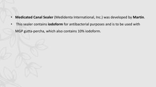 • Medicated Canal Sealer (Medidenta International, Inc.) was developed by Martin.
• This sealer contains iodoform for antibacterial purposes and is to be used with
MGP gutta-percha, which also contains 10% iodoform.
 