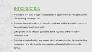 INTRODUCTION
– A successful root canal therapy requires complete obturation of the root canal system,
thus achieving a fluid tight seal.
– The current accepted method of obturation employs a solid or semisolid core such as
gutta-percha and a root canal sealer.
– Gutta-percha has no adhesive qualities to dentin regardless of the obturation
techniques used.
– Therefore, root canal sealers play a major role in achieving the fluid tight seal by filling
the accessory and lateral canals, voids, spaces and irregularities between gutta-
percha.
 