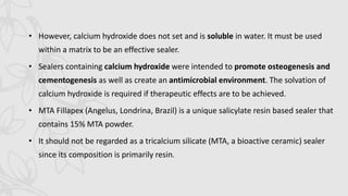 • However, calcium hydroxide does not set and is soluble in water. It must be used
within a matrix to be an effective sealer.
• Sealers containing calcium hydroxide were intended to promote osteogenesis and
cementogenesis as well as create an antimicrobial environment. The solvation of
calcium hydroxide is required if therapeutic effects are to be achieved.
• MTA Fillapex (Angelus, Londrina, Brazil) is a unique salicylate resin based sealer that
contains 15% MTA powder.
• It should not be regarded as a tricalcium silicate (MTA, a bioactive ceramic) sealer
since its composition is primarily resin.
 