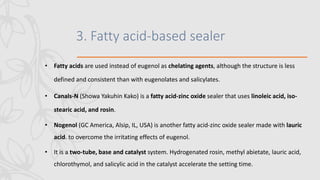 3. Fatty acid-based sealer
• Fatty acids are used instead of eugenol as chelating agents, although the structure is less
defined and consistent than with eugenolates and salicylates.
• Canals-N (Showa Yakuhin Kako) is a fatty acid-zinc oxide sealer that uses linoleic acid, iso-
stearic acid, and rosin.
• Nogenol (GC America, Alsip, IL, USA) is another fatty acid-zinc oxide sealer made with lauric
acid. to overcome the irritating effects of eugenol.
• It is a two-tube, base and catalyst system. Hydrogenated rosin, methyl abietate, lauric acid,
chlorothymol, and salicylic acid in the catalyst accelerate the setting time.
 