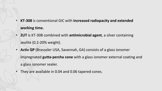 • KT-308 is conventional GIC with increased radiopacity and extended
working time.
• ZUT is KT-308 combined with antimicrobial agent, a silver containing
zeolite (0.2-20% weight).
• Activ GP (Brasseler USA, Savannah, GA) consists of a glass ionomer
impregnated gutta-percha cone with a glass ionomer external coating and
a glass ionomer sealer.
• They are available in 0.04 and 0.06 tapered cones.
 