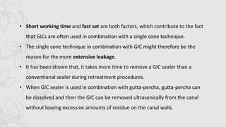 • Short working time and fast set are both factors, which contribute to the fact
that GICs are often used in combination with a single cone technique.
• The single cone technique in combination with GIC might therefore be the
reason for the more extensive leakage.
• It has been shown that, it takes more time to remove a GIC sealer than a
conventional sealer during retreatment procedures.
• When GIC sealer is used in combination with gutta-percha, gutta-percha can
be dissolved and then the GIC can be removed ultrasonically from the canal
without leaving excessive amounts of residue on the canal walls.
 