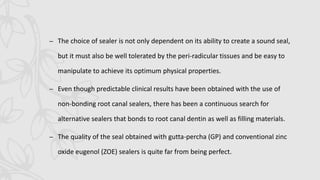 – The choice of sealer is not only dependent on its ability to create a sound seal,
but it must also be well tolerated by the peri-radicular tissues and be easy to
manipulate to achieve its optimum physical properties.
– Even though predictable clinical results have been obtained with the use of
non-bonding root canal sealers, there has been a continuous search for
alternative sealers that bonds to root canal dentin as well as filling materials.
– The quality of the seal obtained with gutta-percha (GP) and conventional zinc
oxide eugenol (ZOE) sealers is quite far from being perfect.
 