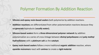Polymer Formation By Addition Reaction
• Silicone and epoxy resin-based sealers both polymerize by addition reactions.
• Addition reactions are differentiated from other polymerization reactions because they
co-generate byproducts (usually water).
• Silicone-based sealers form a three-dimensional polymer network by addition
polymerization as a series of cross-linkage between divinyl polysiloxane and poly methyl
hydrosiloxane with a platinum salt as the catalyst.
• Epoxy resin-based sealers follow a more traditional organic addition reaction, where
epoxide monomers react with amines to create a rigid material.
 