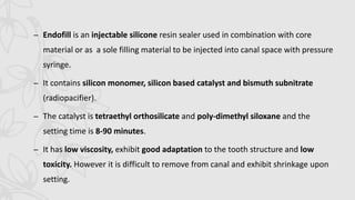 – Endofill is an injectable silicone resin sealer used in combination with core
material or as a sole filling material to be injected into canal space with pressure
syringe.
– It contains silicon monomer, silicon based catalyst and bismuth subnitrate
(radiopacifier).
– The catalyst is tetraethyl orthosilicate and poly-dimethyl siloxane and the
setting time is 8-90 minutes.
– It has low viscosity, exhibit good adaptation to the tooth structure and low
toxicity. However it is difficult to remove from canal and exhibit shrinkage upon
setting.
 