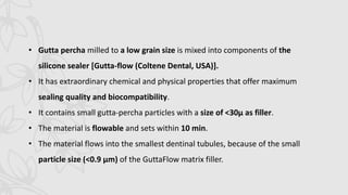• Gutta percha milled to a low grain size is mixed into components of the
silicone sealer [Gutta-flow (Coltene Dental, USA)].
• It has extraordinary chemical and physical properties that offer maximum
sealing quality and biocompatibility.
• It contains small gutta-percha particles with a size of <30μ as filler.
• The material is flowable and sets within 10 min.
• The material flows into the smallest dentinal tubules, because of the small
particle size (<0.9 μm) of the GuttaFlow matrix filler.
 