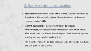 2. Epoxy resin-based sealers
• Epoxy resin was invented in 1938 by P. Castan, a Swiss chemist of de
Trey (Zurich, Switzerland), and AH 26 was developed by the same
company during 1940s.
• In 1993, Spångberg et al. reported that AH 26 releases
formaldehyde, which recommended transition from AH 26 to AH
Plus, which does not release formaldehyde. Other disadvantages are
staining and an extended working time.
• On the other hand, AH 26 does not seem to be affected by moisture,
and will even set under water.
 