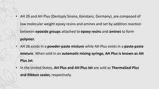 • AH 26 and AH Plus (Dentsply Sirona, Konstanz, Germany), are composed of
low molecular weight epoxy resins and amines and set by addition reaction
between epoxide groups attached to epoxy resins and amines to form
polymer.
• AH 26 exists in a powder-paste mixture while AH Plus exists in a paste-paste
mixture. When sold in an automatic mixing syringe, AH Plus is known as AH
Plus Jet.
• In the United States, AH Plus and AH Plus Jet are sold as ThermaSeal Plus
and Ribbon sealer, respectively.
 