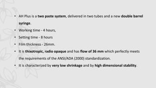 • AH Plus is a two paste system, delivered in two tubes and a new double barrel
syringe.
• Working time - 4 hours,
• Setting time - 8 hours
• Film thickness - 26mm.
• It is thixotropic, radio opaque and has flow of 36 mm which perfectly meets
the requirements of the ANSI/ADA (2000) standardization.
• It is characterized by very low shrinkage and by high dimensional stability.
 