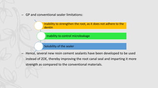 – GP and conventional sealer limitations:
– Hence, several new resin cement sealants have been developed to be used
instead of ZOE, thereby improving the root canal seal and imparting it more
strength as compared to the conventional materials.
Inability to strengthen the root, as it does not adhere to the
dentin
Inability to control microleakage
Solubility of the sealer
 