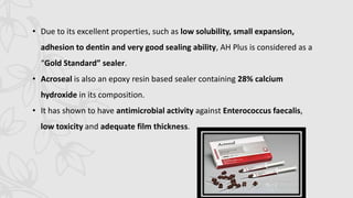 • Due to its excellent properties, such as low solubility, small expansion,
adhesion to dentin and very good sealing ability, AH Plus is considered as a
“Gold Standard” sealer.
• Acroseal is also an epoxy resin based sealer containing 28% calcium
hydroxide in its composition.
• It has shown to have antimicrobial activity against Enterococcus faecalis,
low toxicity and adequate film thickness.
 
