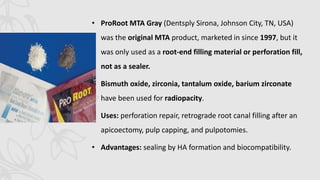 • ProRoot MTA Gray (Dentsply Sirona, Johnson City, TN, USA)
was the original MTA product, marketed in since 1997, but it
was only used as a root-end filling material or perforation fill,
not as a sealer.
• Bismuth oxide, zirconia, tantalum oxide, barium zirconate
have been used for radiopacity.
• Uses: perforation repair, retrograde root canal filling after an
apicoectomy, pulp capping, and pulpotomies.
• Advantages: sealing by HA formation and biocompatibility.
 