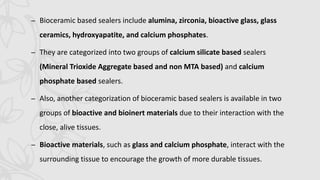 – Bioceramic based sealers include alumina, zirconia, bioactive glass, glass
ceramics, hydroxyapatite, and calcium phosphates.
– They are categorized into two groups of calcium silicate based sealers
(Mineral Trioxide Aggregate based and non MTA based) and calcium
phosphate based sealers.
– Also, another categorization of bioceramic based sealers is available in two
groups of bioactive and bioinert materials due to their interaction with the
close, alive tissues.
– Bioactive materials, such as glass and calcium phosphate, interact with the
surrounding tissue to encourage the growth of more durable tissues.
 