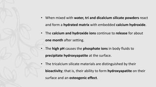 • When mixed with water, tri and dicalcium silicate powders react
and form a hydrated matrix with embedded calcium hydroxide.
• The calcium and hydroxide ions continue to release for about
one month after setting.
• The high pH causes the phosphate ions in body fluids to
precipitate hydroxyapatite at the surface.
• The tricalcium silicate materials are distinguished by their
bioactivity; that is, their ability to form hydroxyapatite on their
surface and an osteogenic effect.
 