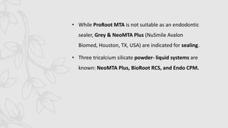 • While ProRoot MTA is not suitable as an endodontic
sealer, Grey & NeoMTA Plus (NuSmile Avalon
Biomed, Houston, TX, USA) are indicated for sealing.
• Three tricalcium silicate powder- liquid systems are
known: NeoMTA Plus, BioRoot RCS, and Endo CPM.
 