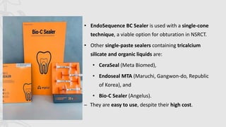 • EndoSequence BC Sealer is used with a single-cone
technique, a viable option for obturation in NSRCT.
• Other single-paste sealers containing tricalcium
silicate and organic liquids are:
• CeraSeal (Meta Biomed),
• Endoseal MTA (Maruchi, Gangwon-do, Republic
of Korea), and
• Bio-C Sealer (Angelus).
– They are easy to use, despite their high cost.
 