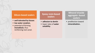Silicon-based sealers
• well tolerated by tissues
• low water sorption,
• potential of forming
monoblock, thus
reinforcing root canal.
Epoxy resin-based
sealers
• adhesion to dentin
• lower rates of water
solubility.
Mineral trioxide
aggregate -based
sealers
• predilection toward
mineralization.
 