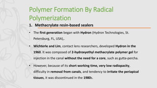 Polymer Formation By Radical
Polymerization
1. Methacrylate resin-based sealers
• The first generation began with Hydron (Hydron Technologies, St.
Petersburg, FL, USA),.
• Wichterle and Lim, contact lens researchers, developed Hydron in the
1960. It was composed of 2-hydroxyethyl methacrylate polymer gel for
injection in the canal without the need for a core, such as gutta-percha.
• However, because of its short working time, very low radiopacity,
difficulty in removal from canals, and tendency to irritate the periapical
tissues, it was discontinued in the 1980s.
 