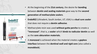 • At the beginning of the 21st century, the desire for bonding
between dentin and sealing materials gave way to the second
generation of methacrylate sealers.
• EndoREZ (Ultradent, South Jordan, UT, USA) is a dual cure sealer
that does not require a dentin adhesive.
• Methacrylate resin was used without gutta percha to create a
“monoseal”; that is, a sealer which binds to radicular dentin as well
as the core obturation materials.
• A monoseal is achieved when the material creates a gapless
interface between the dentinal wall and rigid core (also called a
monoblock).
 