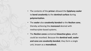 • The contents of the primer allowed the Epiphany sealer
to bond covalently to the dentinal surface during
polymerization.
• The sealer also covalently bonded to the Resilon cone,
thereby achieving the monoseal desired with
methacrylate-based systems.
• The Resilon cones contained bioactive glass, which
could be resorbed. Because the dentinal wall, sealer
and cone are covalently bonded, they form a single
unit, known as a monoblock.
 