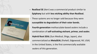 – RealSeal SE (Kerr) was a commercial product similar to
Epiphany but with less etching ability than RealSeal.
– These systems are no longer sold because they were
susceptible to degradation of their ester bonds.
• Fourth-generation methacrylate-based sealers include a
combination of self-activating etchant, primer, and sealer.
• Hybrid Root SEAL (Sun Medical, Shiga, Japan), also
commercialized as MetaSEAL (Parkell, Edgewood, NY, USA)
in the United States, is the first commercially available
sealers of this generation.
 