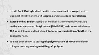 • Hybrid Root SEAL hybridized dentin is more resistant to low pH, which
was most effective after EDTA irrigation and may reduce microleakage.
• Super-Bond RC Sealer (Accel) (Sun Medical) is a commercially available
methyl methacrylate-tributyl borane (MMA-TBB) resin sealer which uses
TBB as an initiator and to induce interfacial polymerization of MMA at the
dentin interface.
• TBB has been shown to cause graft polymerization of MMA onto dentin
collagen, creating a collagen-MMA graft polymer.
 