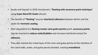 • Syudo and Hayashi in 2010 introduced a “floating with accessory point technique”
using Super-Bond RC Sealer (Accel).
• The benefit of “floating” assures interfacial adhesion between dentin and the
sealer for hermetic sealing.
• After placement of a floating master cone gutta-percha point, accessory points
may be inserted to reduce voids/bubbles and increase interfacial contact for
adhesion.
• They also noticed the mixed layer of the resin and gutta-percha at the interface of
the canal walls, sealer, and gutta-percha bonded, creating monoblock.
 