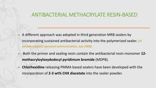 ANTIBACTERIAL METHACRYLATE RESIN-BASED
– A different approach was adopted in third generation MRB sealers by
incorporating sustained antibacterial activity into the polymerized sealer. (Dr
Satoshi Imazato, personal communication, July 2008).
– Both the primer and sealing resin contain the antibacterial resin monomer 12-
methacryloyloxydodecyl pyridinium bromide (MDPB).
– Chlorhexidine releasing PMMA based sealers have been developed with the
incorporation of 2-3 wt% CHX diacetate into the sealer powder.
 
