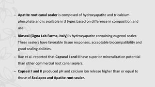 – Apatite root canal sealer is composed of hydroxyapatite and tricalcium
phosphate and is available in 3 types based on difference in composition and
use.
– Bioseal (Ogna Lab Farma, Italy) is hydroxyapatite containing eugenol sealer.
These sealers have favorable tissue responses, acceptable biocompatibility and
good sealing abilities.
– Bae et al. reported that Capseal I and II have superior mineralization potential
than other commercial root canal sealers.
– Capseal I and II produced pH and calcium ion release higher than or equal to
those of Sealapex and Apatite root sealer.
 