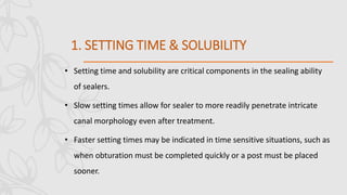 1. SETTING TIME & SOLUBILITY
• Setting time and solubility are critical components in the sealing ability
of sealers.
• Slow setting times allow for sealer to more readily penetrate intricate
canal morphology even after treatment.
• Faster setting times may be indicated in time sensitive situations, such as
when obturation must be completed quickly or a post must be placed
sooner.
 