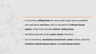 – In summary, setting times for most sealer types were acceptable
and well above one hour, with an exception of silicone-based
sealers, which had markedly shorter setting times.
– Solubility depends on the sealer matrix chemistry.
– For re-treatment, mechanical removal of a sealer will be useful for
tricalcium silicate-based sealers and resin-based sealers.
 