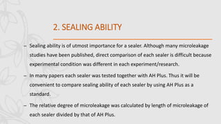 2. SEALING ABILITY
– Sealing ability is of utmost importance for a sealer. Although many microleakage
studies have been published, direct comparison of each sealer is difficult because
experimental condition was different in each experiment/research.
– In many papers each sealer was tested together with AH Plus. Thus it will be
convenient to compare sealing ability of each sealer by using AH Plus as a
standard.
– The relative degree of microleakage was calculated by length of microleakage of
each sealer divided by that of AH Plus.
 
