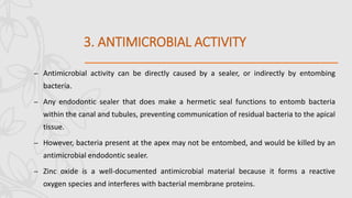 3. ANTIMICROBIAL ACTIVITY
– Antimicrobial activity can be directly caused by a sealer, or indirectly by entombing
bacteria.
– Any endodontic sealer that does make a hermetic seal functions to entomb bacteria
within the canal and tubules, preventing communication of residual bacteria to the apical
tissue.
– However, bacteria present at the apex may not be entombed, and would be killed by an
antimicrobial endodontic sealer.
– Zinc oxide is a well-documented antimicrobial material because it forms a reactive
oxygen species and interferes with bacterial membrane proteins.
 