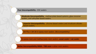 Poor biocompatibility - ZOE sealers
Moderate biocompatibility - methacrylate-based systems, glass ionomer
sealers, and salicylate-based sealers.
Superior biocompatibility - silicone-based sealers and tricalcium silicate-
based sealers.
AH Plus > AH 26 in epoxy resin sealers. (Biocompatibility)
In epoxy resin and methacrylate resin sealers, unset sealer < set sealer.
Better biocompatibility MMA - TBB resin > other resin sealers.
 