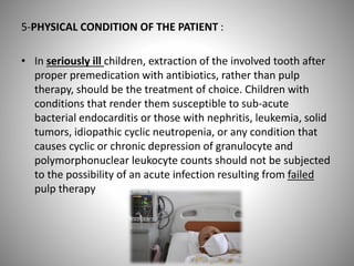 5-PHYSICAL CONDITION OF THE PATIENT :
• In seriously ill children, extraction of the involved tooth after
proper premedication with antibiotics, rather than pulp
therapy, should be the treatment of choice. Children with
conditions that render them susceptible to sub-acute
bacterial endocarditis or those with nephritis, leukemia, solid
tumors, idiopathic cyclic neutropenia, or any condition that
causes cyclic or chronic depression of granulocyte and
polymorphonuclear leukocyte counts should not be subjected
to the possibility of an acute infection resulting from failed
pulp therapy
 