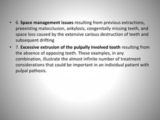 • 6. Space management issues resulting from previous extractions,
preexisting malocclusion, ankylosis, congenitally missing teeth, and
space loss caused by the extensive carious destruction of teeth and
subsequent drifting
• 7. Excessive extrusion of the pulpally involved tooth resulting from
the absence of opposing teeth. These examples, in any
combination, illustrate the almost infinite number of treatment
considerations that could be important in an individual patient with
pulpal pathosis.
 