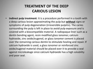TREATMENT OF THE DEEP
CARIOUS LESION
• Indirect pulp treatment: It is a procedure performed in a tooth with
a deep carious lesion approximating the pulp but without signs or
symptoms of pulp degeneration (irreversible pulpitis). The caries
surrounding the pulp is left in place to avoid pulp exposure and is
covered with a biocompatible material. A radiopaque liner such as a
dentin bonding agent, resin modified glass ionomer, calcium
hydroxide, zinc oxide/eugenol, or glass ionomer cement is placed
over the remaining carious dentin to stimulate healing and repair. If
calcium hydroxide is used, a glass ionomer or reinforced zinc
oxide/eugenol material should be placed over it to provide a seal
against microleakage since calcium hydroxide has a high solubility
and poor seal.
 