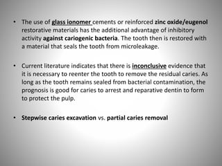 • The use of glass ionomer cements or reinforced zinc oxide/eugenol
restorative materials has the additional advantage of inhibitory
activity against cariogenic bacteria. The tooth then is restored with
a material that seals the tooth from microleakage.
• Current literature indicates that there is inconclusive evidence that
it is necessary to reenter the tooth to remove the residual caries. As
long as the tooth remains sealed from bacterial contamination, the
prognosis is good for caries to arrest and reparative dentin to form
to protect the pulp.
• Stepwise caries excavation vs. partial caries removal
 