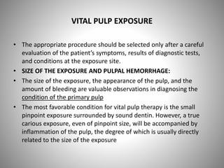 VITAL PULP EXPOSURE
• The appropriate procedure should be selected only after a careful
evaluation of the patient’s symptoms, results of diagnostic tests,
and conditions at the exposure site.
• SIZE OF THE EXPOSURE AND PULPAL HEMORRHAGE:
• The size of the exposure, the appearance of the pulp, and the
amount of bleeding are valuable observations in diagnosing the
condition of the primary pulp
• The most favorable condition for vital pulp therapy is the small
pinpoint exposure surrounded by sound dentin. However, a true
carious exposure, even of pinpoint size, will be accompanied by
inflammation of the pulp, the degree of which is usually directly
related to the size of the exposure
 