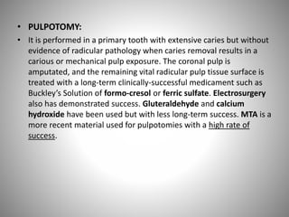 • PULPOTOMY:
• It is performed in a primary tooth with extensive caries but without
evidence of radicular pathology when caries removal results in a
carious or mechanical pulp exposure. The coronal pulp is
amputated, and the remaining vital radicular pulp tissue surface is
treated with a long-term clinically-successful medicament such as
Buckley’s Solution of formo-cresol or ferric sulfate. Electrosurgery
also has demonstrated success. Gluteraldehyde and calcium
hydroxide have been used but with less long-term success. MTA is a
more recent material used for pulpotomies with a high rate of
success.
 