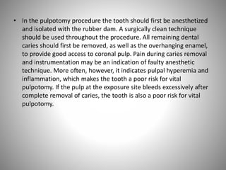 • In the pulpotomy procedure the tooth should first be anesthetized
and isolated with the rubber dam. A surgically clean technique
should be used throughout the procedure. All remaining dental
caries should first be removed, as well as the overhanging enamel,
to provide good access to coronal pulp. Pain during caries removal
and instrumentation may be an indication of faulty anesthetic
technique. More often, however, it indicates pulpal hyperemia and
inflammation, which makes the tooth a poor risk for vital
pulpotomy. If the pulp at the exposure site bleeds excessively after
complete removal of caries, the tooth is also a poor risk for vital
pulpotomy.
 