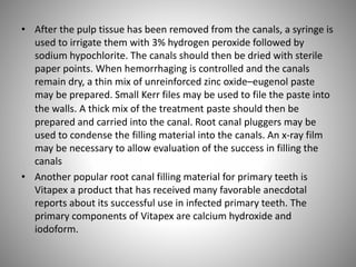 • After the pulp tissue has been removed from the canals, a syringe is
used to irrigate them with 3% hydrogen peroxide followed by
sodium hypochlorite. The canals should then be dried with sterile
paper points. When hemorrhaging is controlled and the canals
remain dry, a thin mix of unreinforced zinc oxide–eugenol paste
may be prepared. Small Kerr files may be used to file the paste into
the walls. A thick mix of the treatment paste should then be
prepared and carried into the canal. Root canal pluggers may be
used to condense the filling material into the canals. An x-ray film
may be necessary to allow evaluation of the success in filling the
canals
• Another popular root canal filling material for primary teeth is
Vitapex a product that has received many favorable anecdotal
reports about its successful use in infected primary teeth. The
primary components of Vitapex are calcium hydroxide and
iodoform.
 