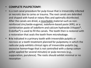• COMPLETE PULPECTOMY:
• Is a root canal procedure for pulp tissue that is irreversibly infected
or necrotic due to caries or trauma. The root canals are debrided
and shaped with hand or rotary files and optimally disinfected.
After the canals are dried, a resorbable material such as non-
reinforced zinc/oxide-eugenol, iodoform-based paste (KRI), or a
combination paste of iodoform and calcium hydroxide (Vitapex®,
Endoflax®) is used to fill the canals. The tooth then is restored with
a restoration that seals the tooth from microleakage.
• It is indicated in a primary tooth with irreversible pulpitis or
necrosis or a tooth treatment planned for pulpotomy in which the
radicular pulp exhibits clinical signs of irreversible pulpitis (eg,
excessive hemorrhage that is not controlled with a damp cotton
pellet applied for several minutes) or pulp necrosis (e.g.,
suppuration, purulence). The roots should exhibit minimal or no
resorption
 