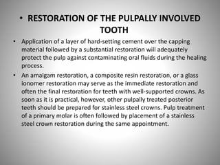 • RESTORATION OF THE PULPALLY INVOLVED
TOOTH
• Application of a layer of hard-setting cement over the capping
material followed by a substantial restoration will adequately
protect the pulp against contaminating oral fluids during the healing
process.
• An amalgam restoration, a composite resin restoration, or a glass
ionomer restoration may serve as the immediate restoration and
often the final restoration for teeth with well-supported crowns. As
soon as it is practical, however, other pulpally treated posterior
teeth should be prepared for stainless steel crowns. Pulp treatment
of a primary molar is often followed by placement of a stainless
steel crown restoration during the same appointment.
 
