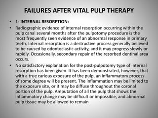 FAILURES AFTER VITAL PULP THERAPY
• 1- INTERNAL RESORPTION:
• Radiographic evidence of internal resorption occurring within the
pulp canal several months after the pulpotomy procedure is the
most frequently seen evidence of an abnormal response in primary
teeth. Internal resorption is a destructive process generally believed
to be caused by odontoclastic activity, and it may progress slowly or
rapidly. Occasionally, secondary repair of the resorbed dentinal area
occurs.
• No satisfactory explanation for the post-pulpotomy type of internal
resorption has been given. It has been demonstrated, however, that
with a true carious exposure of the pulp, an inflammatory process
of some degree will be present. The inflammation may be limited to
the exposure site, or it may be diffuse throughout the coronal
portion of the pulp. Amputation of all the pulp that shows the
inflammatory change may be difficult or impossible, and abnormal
pulp tissue may be allowed to remain
 