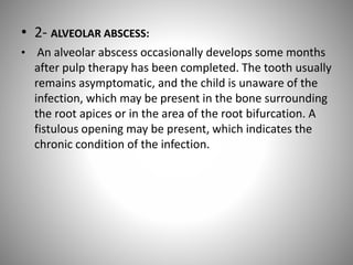 • 2- ALVEOLAR ABSCESS:
• An alveolar abscess occasionally develops some months
after pulp therapy has been completed. The tooth usually
remains asymptomatic, and the child is unaware of the
infection, which may be present in the bone surrounding
the root apices or in the area of the root bifurcation. A
fistulous opening may be present, which indicates the
chronic condition of the infection.
 