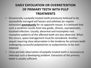 EARLY EXFOLIATION OR OVERRETENTION
OF PRIMARY TEETH WITH PULP
TREATMENTS
• Occasionally a pulpally treated tooth previously believed to be
successfully managed will loosen and exfoliate (or require
extraction) prematurely for no apparent reason. It is believed that
such a condition results from low-grade, chronic, asymptomatic,
localized infection. Usually, abnormal and incomplete root
resorption patterns of the affected teeth are also observed. When
this occurs, space management must be considered. Another
sequel requiring close observation is the tendency for primary teeth
undergoing successful pulpotomies or pulpectomies to be over-
retained
• Close periodic observation of pulpally treated teeth is necessary to
intercept such a developing problem. Extraction of the primary
tooth is usually sufficient
 
