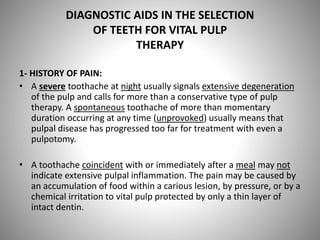 DIAGNOSTIC AIDS IN THE SELECTION
OF TEETH FOR VITAL PULP
THERAPY
1- HISTORY OF PAIN:
• A severe toothache at night usually signals extensive degeneration
of the pulp and calls for more than a conservative type of pulp
therapy. A spontaneous toothache of more than momentary
duration occurring at any time (unprovoked) usually means that
pulpal disease has progressed too far for treatment with even a
pulpotomy.
• A toothache coincident with or immediately after a meal may not
indicate extensive pulpal inflammation. The pain may be caused by
an accumulation of food within a carious lesion, by pressure, or by a
chemical irritation to vital pulp protected by only a thin layer of
intact dentin.
 